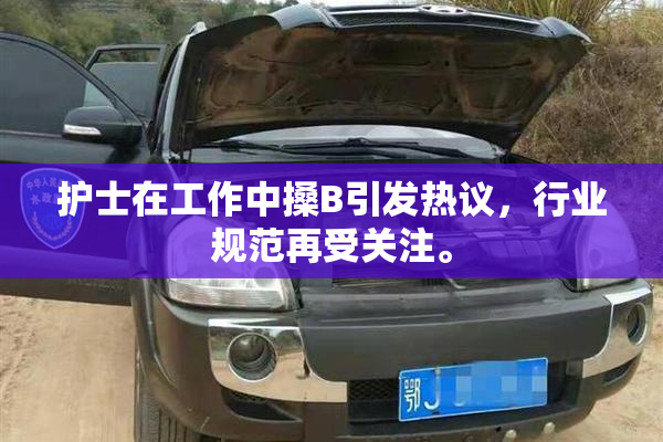 护士在工作中搡B引发热议，行业规范再受关注。