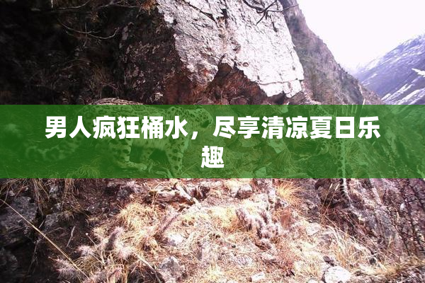 男人疯狂桶水，尽享清凉夏日乐趣