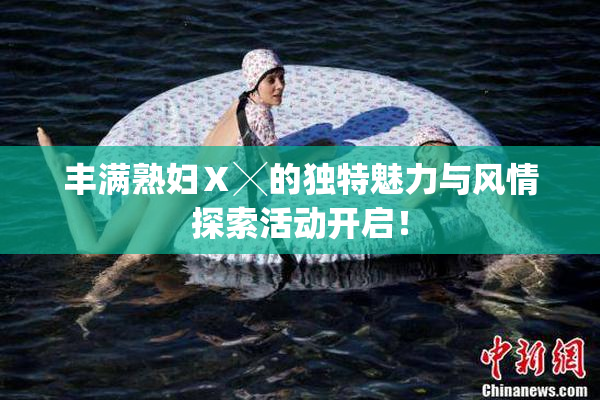 丰满熟妇Ⅹ╳的独特魅力与风情探索活动开启！