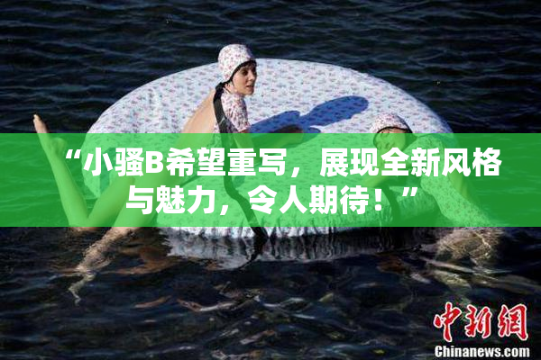 “小骚B希望重写，展现全新风格与魅力，令人期待！”