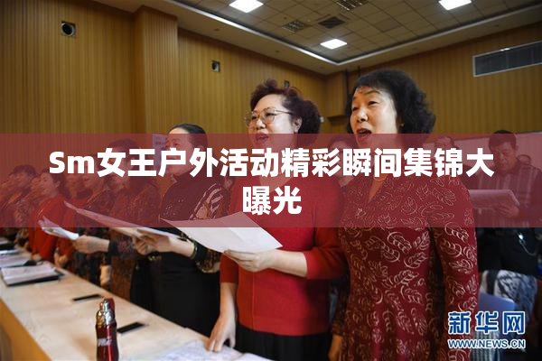 Sm女王户外活动精彩瞬间集锦大曝光