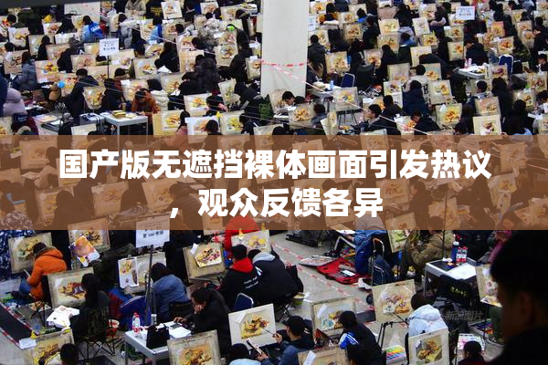 国产版无遮挡裸体画面引发热议，观众反馈各异