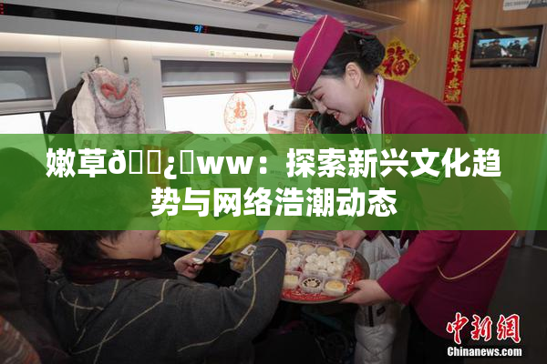 嫩草🌿‌ww：探索新兴文化趋势与网络浩潮动态