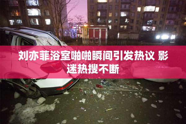 刘亦菲浴室啪啪瞬间引发热议 影迷热搜不断