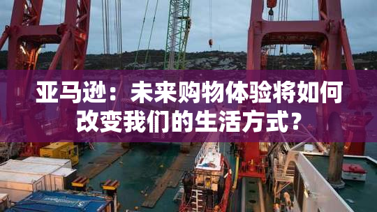 亚马逊：未来购物体验将如何改变我们的生活方式？