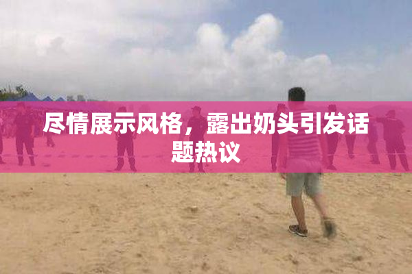 尽情展示风格，露出奶头引发话题热议