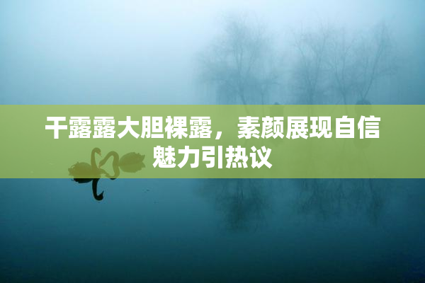 干露露大胆裸露，素颜展现自信魅力引热议
