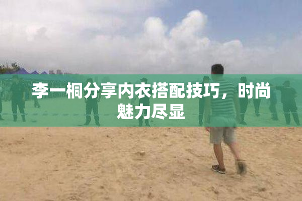 李一桐分享内衣搭配技巧，时尚魅力尽显