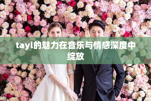tayl的魅力在音乐与情感深度中绽放