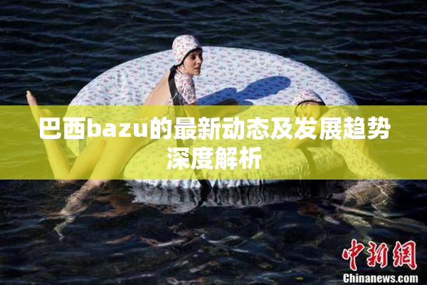 巴西bazu的最新动态及发展趋势深度解析