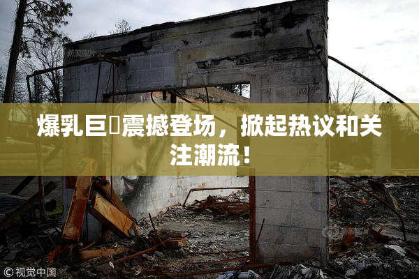爆乳巨凥震撼登场，掀起热议和关注潮流！