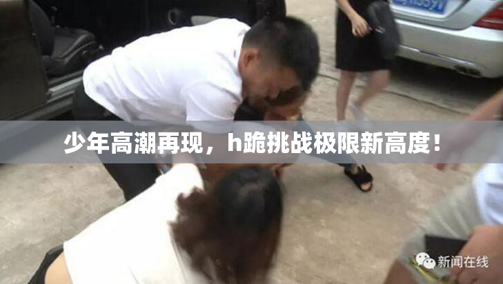 少年高潮再现，h跪挑战极限新高度！