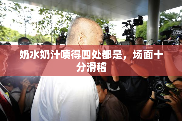 奶水奶汁喷得四处都是，场面十分滑稽