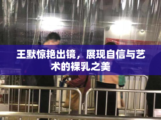 王默惊艳出镜，展现自信与艺术的裸乳之美