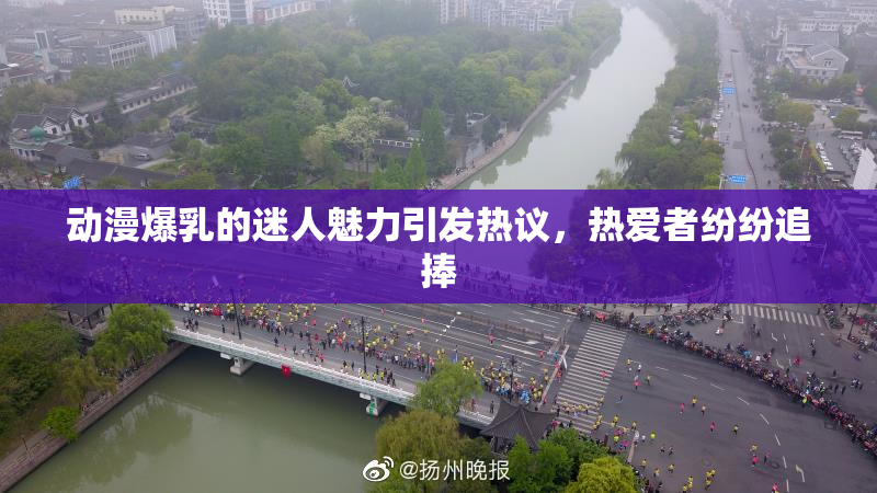 动漫爆乳的迷人魅力引发热议，热爱者纷纷追捧