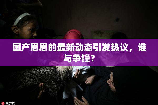 国产思思的最新动态引发热议，谁与争锋？