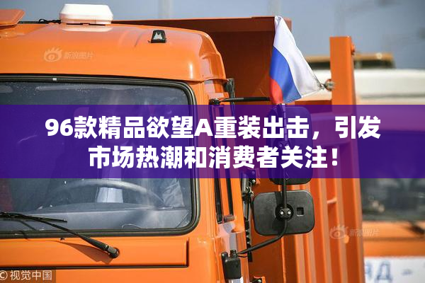 96款精品欲望A重装出击，引发市场热潮和消费者关注！