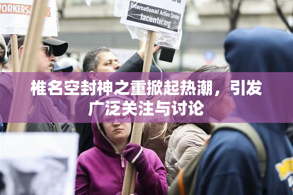 椎名空封神之重掀起热潮，引发广泛关注与讨论
