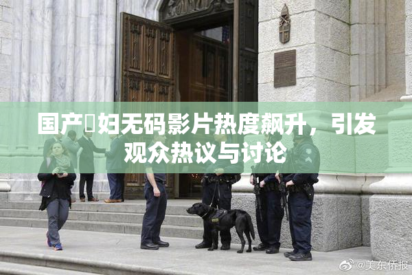 国产婬妇无码影片热度飙升，引发观众热议与讨论