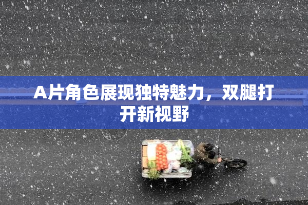 A片角色展现独特魅力，双腿打开新视野