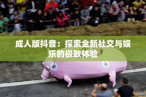 成人版抖音：探索全新社交与娱乐的极致体验