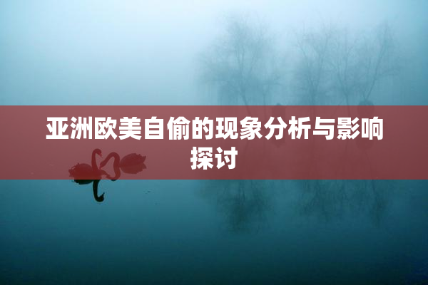 亚洲欧美自偷的现象分析与影响探讨