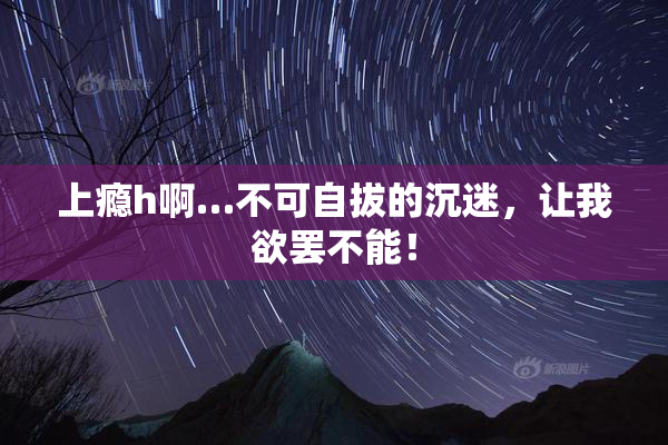 上瘾h啊…不可自拔的沉迷，让我欲罢不能！