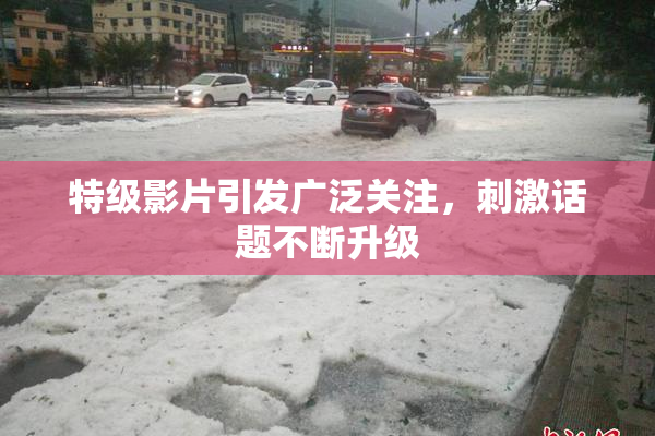 特级影片引发广泛关注，刺激话题不断升级