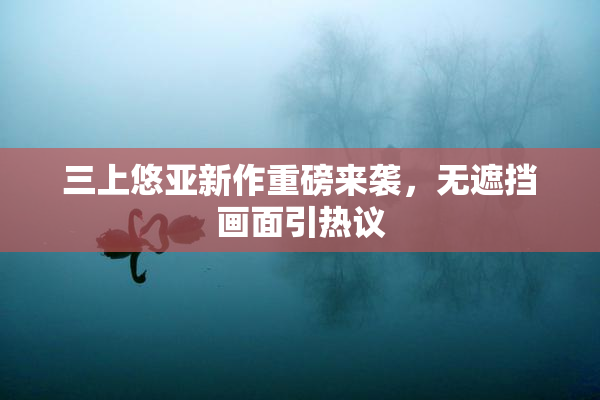 三上悠亚新作重磅来袭，无遮挡画面引热议