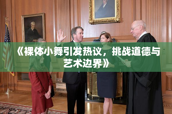 《裸体小舞引发热议，挑战道德与艺术边界》