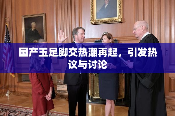 国产玉足脚交热潮再起，引发热议与讨论