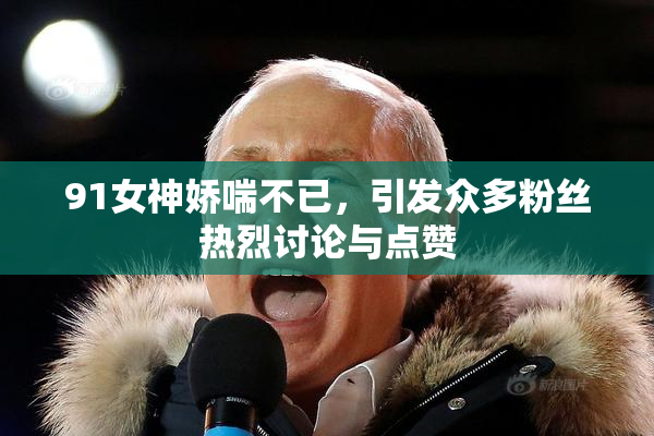 91女神娇喘不已，引发众多粉丝热烈讨论与点赞