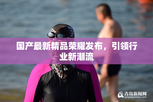 国产最新精品荣耀发布，引领行业新潮流