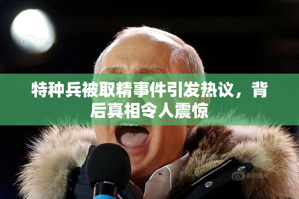 特种兵被取精事件引发热议，背后真相令人震惊