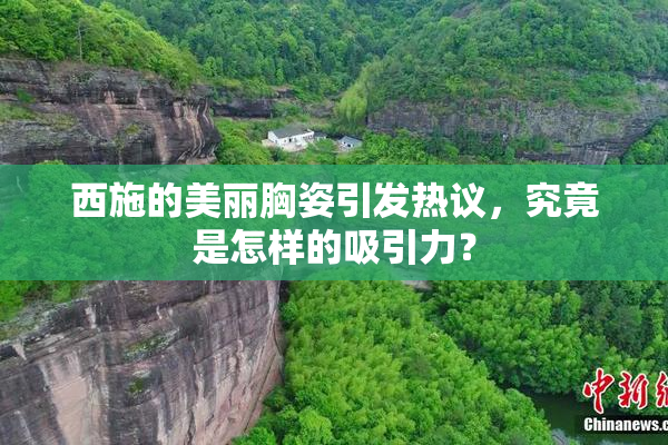 西施的美丽胸姿引发热议，究竟是怎样的吸引力？
