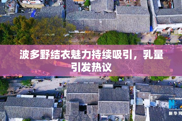 波多野结衣魅力持续吸引，乳量引发热议
