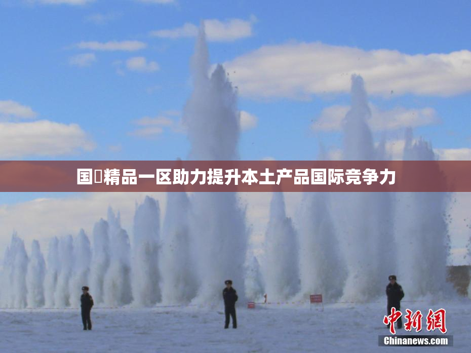 国產精品一区助力提升本土产品国际竞争力