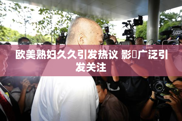 欧美熟妇久久引发热议 影響广泛引发关注