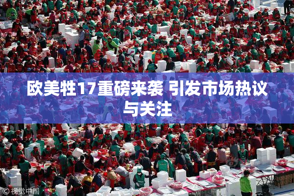 欧美牲17重磅来袭 引发市场热议与关注