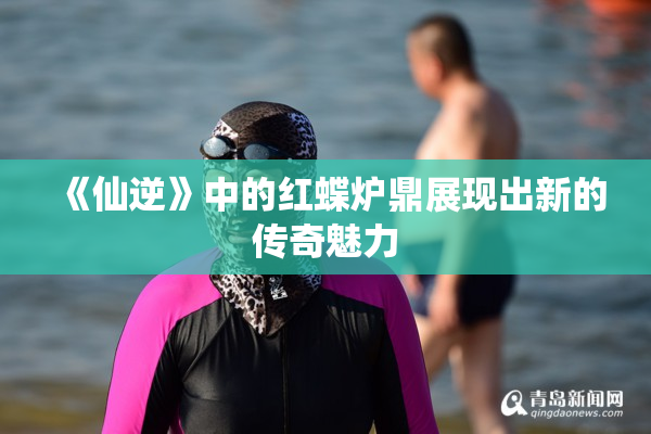 《仙逆》中的红蝶炉鼎展现出新的传奇魅力