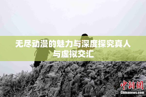 无尽动漫的魅力与深度探究真人与虚拟交汇