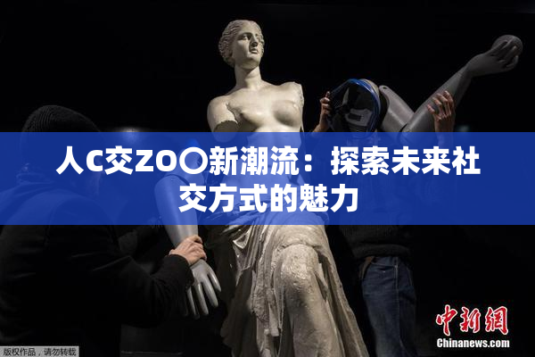 人C交ZO〇新潮流：探索未来社交方式的魅力