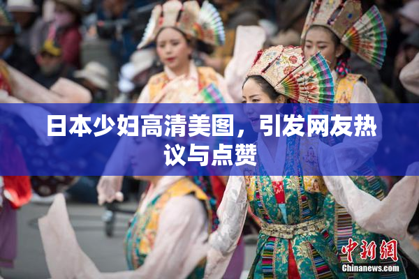 日本少妇高清美图，引发网友热议与点赞