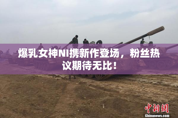 爆乳女神NI携新作登场，粉丝热议期待无比！