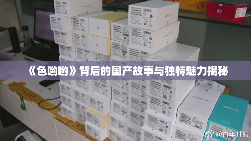 《色哟哟》背后的国产故事与独特魅力揭秘
