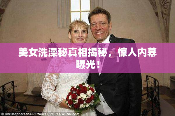 美女洗澡秘真相揭秘，惊人内幕曝光！