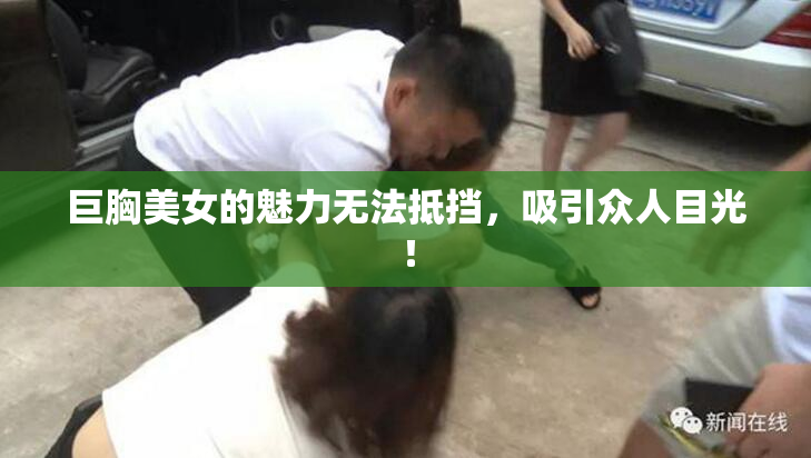 巨胸美女的魅力无法抵挡，吸引众人目光！