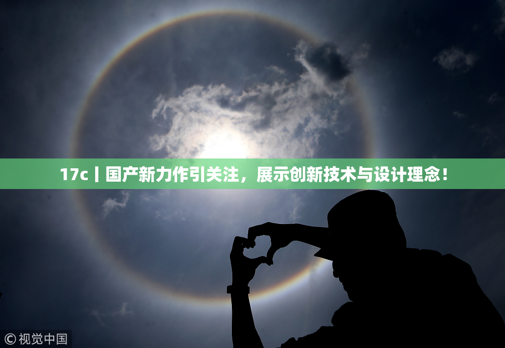 17c丨国产新力作引关注，展示创新技术与设计理念！