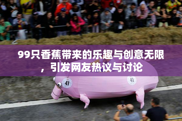 99只香蕉带来的乐趣与创意无限，引发网友热议与讨论