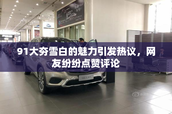 91大夯雪白的魅力引发热议，网友纷纷点赞评论